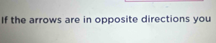 If the arrows are in opposite directions you