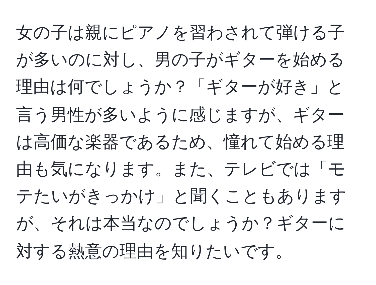 女の子は親にピアノを習わされて弾ける子が多いのに対し、男の子がギターを始める理由は何でしょうか？「ギターが好き」と言う男性が多いように感じますが、ギターは高価な楽器であるため、憧れて始める理由も気になります。また、テレビでは「モテたいがきっかけ」と聞くこともありますが、それは本当なのでしょうか？ギターに対する熱意の理由を知りたいです。