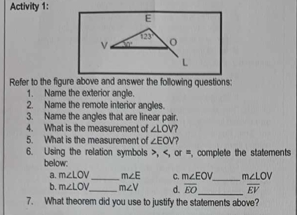 Activity 1:
E
123°
V 30°
L 
Refer to the figure above and answer the following questions: 
1. Name the exterior angle. 
2. Name the remote interior angles. 
3. Name the angles that are linear pair. 
4. What is the measurement of ∠ LOV 2 
5. What is the measurement of ∠ EOV 2 
6. Using the relation symbols , , or =, complete the statements 
below: 
a. m∠ LOV _ m∠ E C. m∠ EOV _ m∠ LOV
b. m∠ LOV _ m∠ V d. overline EO _ overline EV
7. What theorem did you use to justify the statements above?