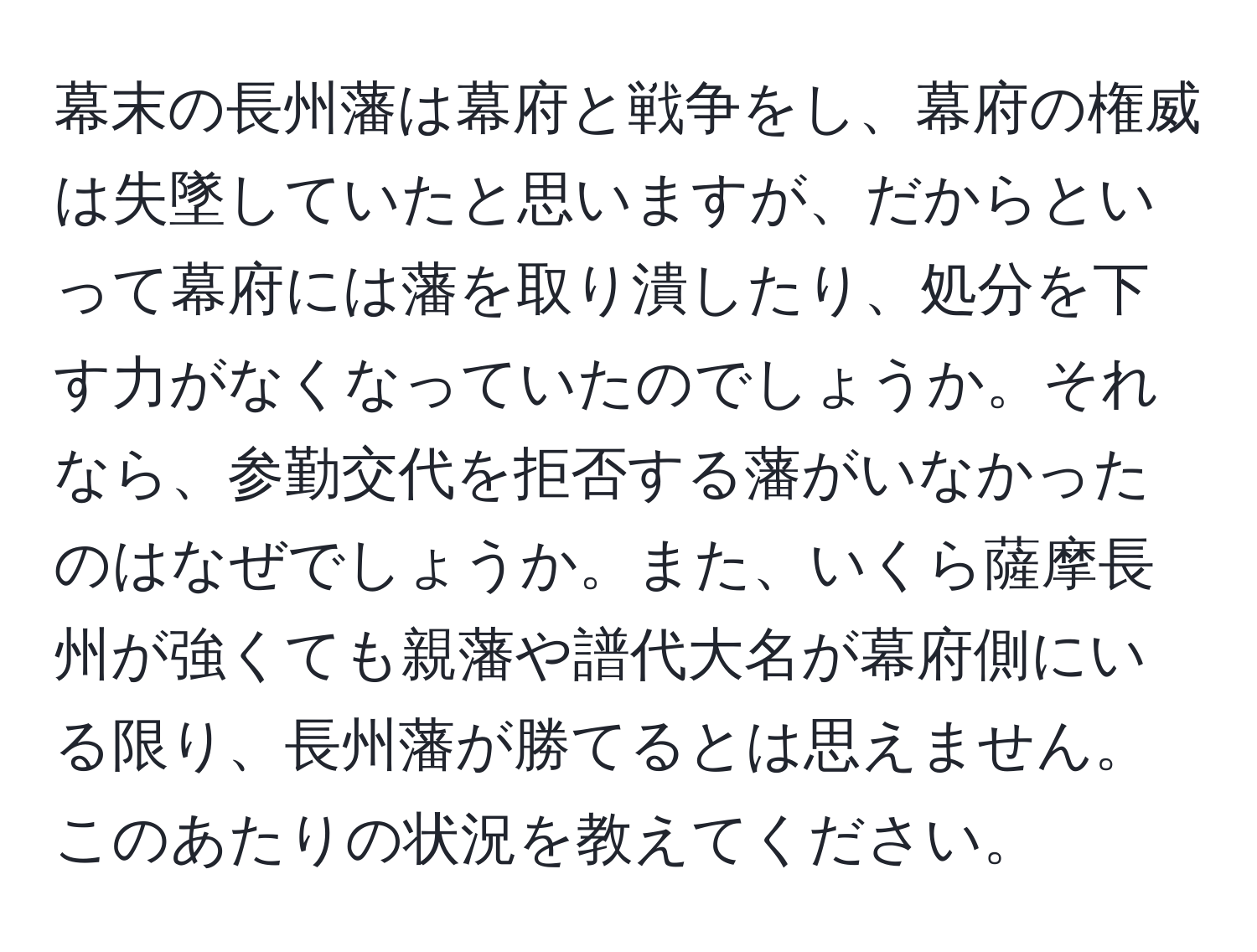 幕末の長州藩は幕府と戦争をし、幕府の権威は失墜していたと思いますが、だからといって幕府には藩を取り潰したり、処分を下す力がなくなっていたのでしょうか。それなら、参勤交代を拒否する藩がいなかったのはなぜでしょうか。また、いくら薩摩長州が強くても親藩や譜代大名が幕府側にいる限り、長州藩が勝てるとは思えません。このあたりの状況を教えてください。