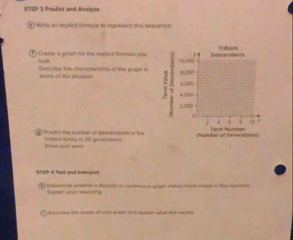 Predict and Analyze 
e) Write an explicit formula to represent this sequence. 
f) Creste a graph for the explicit formula you 
built. 
Describe the characteristics of the graph in 
terms of the situation 
) Predict the number of descendants in the 
Tribiani family in 20 generations. 
Shaw your work. 
STEP 4 Test and Interpret 
h Determine whether a discrete or continuous graph makes more sense in this scenario. 
Explain your reasoning 
1) Describe the shape of your graph and explain what this means