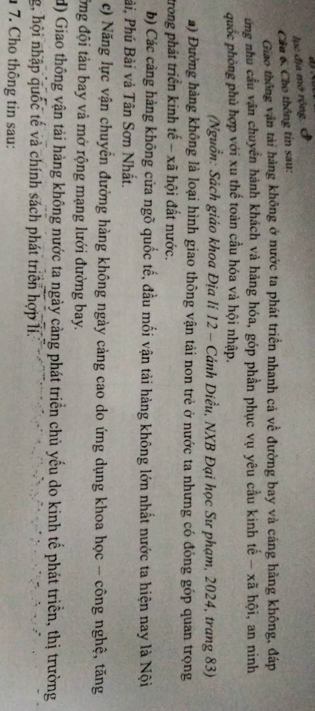 lục địa mở rộng. ( 
Cầu 6. Cho thông tin sau: 
Giao thông vận tải hàng không ở nước ta phát triển nhanh cả về đường bay và cáng hàng không, đáp 
ứng nhu cầu văn chuyển hành khách và hàng hóa, góp phần phục vụ yêu cầu kinh tế - xã hội, an ninh 
quốc phòng phù hợp với xu thế toàn cầu hóa và hội nhập. 
(Nguồn: Sách giáo khoa Địa lí 12 - Cánh Diều, NXB Đại học Sư phạm, 2024, trang 83) 
a) Đường hàng không là loại hình giao thông vận tải non trẻ ở nước ta nhưng có đóng góp quan trọng 
trong phát triển kinh tế - xã hội đất nước. 
b) Các cảng hàng không cửa ngõ quốc tế, đầu mối vận tải hàng không lớn nhất nước ta hiện nay là Nội 
Pài, Phú Bài và Tân Sơn Nhất. 
c) Năng lực vận chuyển đường hàng không ngày cảng cao do ứng dụng khoa học - công nghệ, tăng 
Ông đội tàu bay và mở rộng mạng lưới đường bay. 
d) Giao thông vận tải hàng không nước ta ngày càng phát triển chủ yếu do kinh tế phát triển, thị trường 
g, hội nhập quốc tế và chính sách phát triển hợp lí. 
1 7. Cho thông tin sau:
