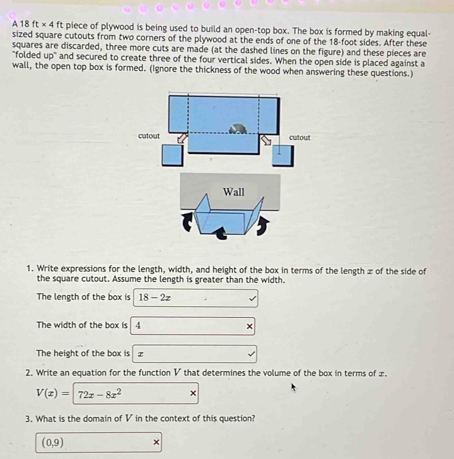 A 18 ft × 4 ft piece of plywood is being used to build an open-top box. The box is formed by making equal- 
sized square cutouts from two corners of the plywood at the ends of one of the 18-foot sides. After these 
squares are discarded, three more cuts are made (at the dashed lines on the figure) and these pieces are 
"folded up" and secured to create three of the four vertical sides. When the open side is placed against a 
wall, the open top box is formed. (Ignore the thickness of the wood when answering these questions.) 
1. Write expressions for the length, width, and height of the box in terms of the length x of the side of 
the square cutout. Assume the length is greater than the width. 
The length of the box is 18-2x
The width of the box is 4 × 
The height of the box is x
2. Write an equation for the function V that determines the volume of the box in terms of x.
V(x)=72x-8x^2
× 
3. What is the domain of V in the context of this question?
(0,9)
×