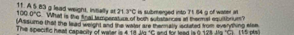 A 5 83 g lead weight, initially at 21.3°C is submerged into 71.84 g of water al
100.0°C What is the final temperature of both substances at thermal equilibrium? 
(Assume that the lead weight and the water are thermally isclated from everything else 
The specific heat capacity of water is 4.18J/a°C and for lead is 0 128 J/q 'C) (15 pts)