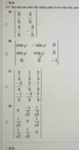 Q4!
299. Ma tên nào đưới đây không phii là sua trận trực giao
A: beginpmatrix  3/5 & 4/5   4/5 &- 3/5 endpmatrix

beginvmatrix cos varphi &-sin varphi &0 sin varphi &cos varphi &0 0&0&-1endvmatrix
a
D: beginvmatrix  2/3 & 1/3 & 2/3  -2&2&1  (-1)/3 & (-2)/3 & 2/3 endvmatrix
0  (-1)/sqrt(2)  1/sqrt(2) 
 1/sqrt(2) circ  1/sqrt(2) 
 1/sqrt(2)   1/sqrt(2)  _0
Q S