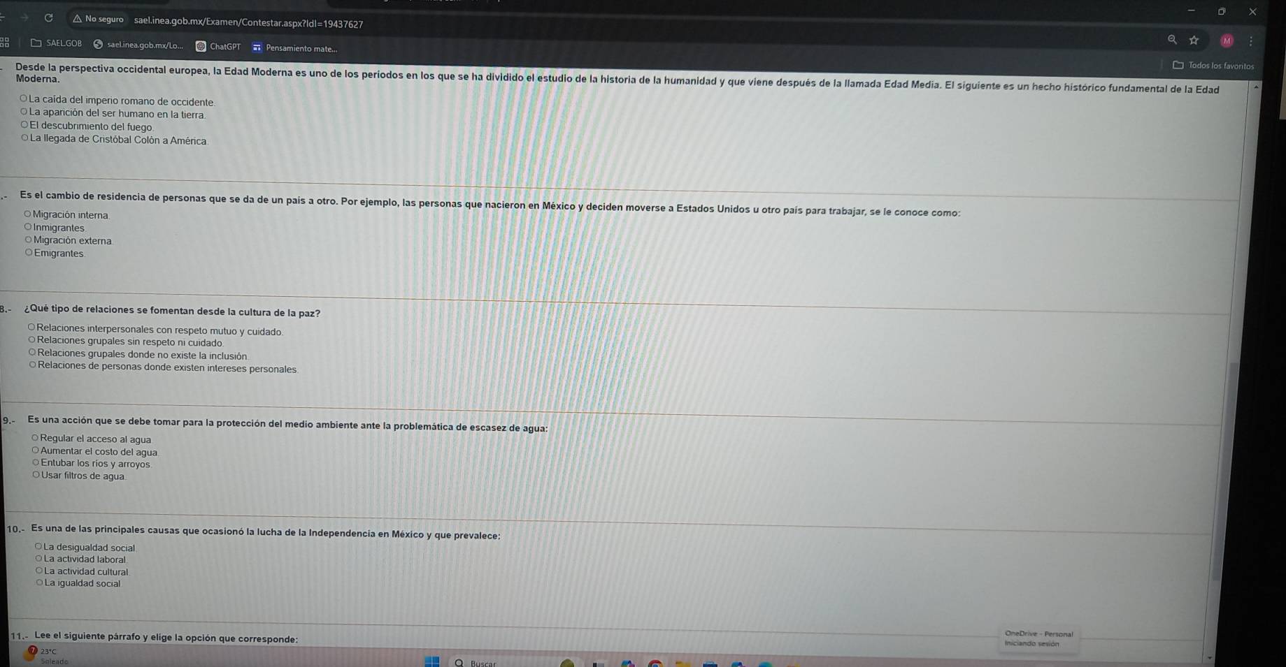 △ No seguro sael.inea.gob.mx/Examen/Contestar.aspx?ldl=19437627
❸ sael.inea.gob.mx/Lo...  ChatGPT  Pensamiento mate...
Desde la perspectiva occidental europea, la Edad Moderna es uno de los periodos en los que se ha dividido el estudio de la historia de la humanidad y que viene después de la llamada Edad Media. El siguiente es un hecho histórico fundamental de la Edad
Moderna.
La caída del imperio romano de occidente
La aparición del ser humano en la tierra.
El descubrimiento del fuego
O La llegada de Cristóbal Colón a América
Es el cambio de residencia de personas que se da de un país a otro. Por ejemplo, las personas que nacieron en México y deciden moverse a Estados Unidos u otro país para trabajar, se le conoce como:
O Migración interna
Inmigrantes
O Migración externa
○Emigrantes
8. ¿Qué tipo de relaciones se fomentan desde la cultura de la paz?
○Relaciones interpersonales con respeto mutuo y cuidado
Relaciones grupales sin respeto ni cuidado
Relaciones grupales donde no existe la inclusión
○ Relaciones de personas donde existen intereses personales
9  Es una acción que se debe tomar para la protección del medio ambiente ante la problemática de escasez de agua
Regular el acceso al agua
○ Aumentar el costo del agua
○Entubar los ríos y arroyos
O Usar filtros de agua
10.- Es una de las principales causas que ocasionó la lucha de la Independencia en México y que prevalece:
○ La desigualdad social
La actividad laboral
○La actividad cultura
La igualdad social
11. Lee el siguiente párrafo y elige la opción que corresponde
OneDrive - Personal
Iniciando sesión