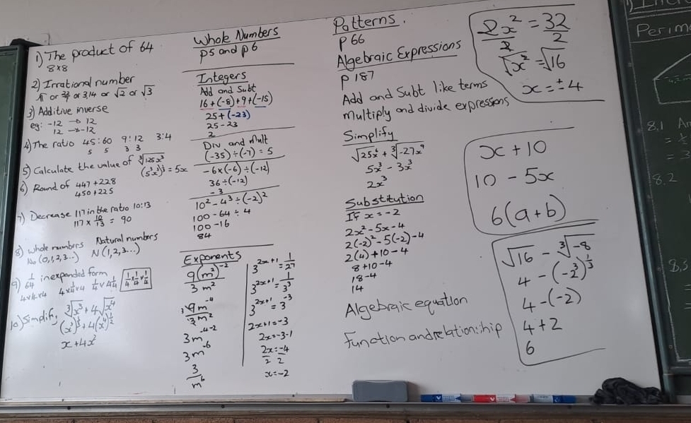 The product of 64 Whole Numbers Potterns.
P66
Algebraic Expressions  2x^2/2 = 32/2 
pS and P6
2) Irrational number Integers
P187
sqrt(x^2)=sqrt(16)
16+(-8)+9+(-15) Add and Subt like terms x=± 4
o  22/7 or3.14or sqrt(2) of sqrt(3) AI- c. Lt
31 Additive inverse
25+(-23)
multiply and divide expressions
eg:-12to -b.12
A) The ratio 3 3
To and Mult Simplify
⑤) Calculate the value of sqrt[3](125x^3)  ((-35)/ (-7)=5)/-6* (-6)/ (-12)  sqrt(25)x^6+sqrt[3](-27x^9) x+10
(5^3x^3)^ 1/3 =5x
5x^3-3x^3 10-5x
( ) Round of
36/ (-12)
) Decrease 117 in the rato frac -310^2-4^3/ (-2)^2 2x^3
8. 2
117*  10/13 =90 100-64/ 4 substitution
2x^2-5x-4
⑤) shole numbers N(1,2,3,·s ) Na_0(0,1,...) Natucal numbers 54 IFx=-2
6(a+b)
2(4)+10-4
 1/64  inexpended form Exponents 3^(2x+1)= 1/27  2(-2)^2-5(-2)^-4
sqrt(16)-sqrt[3](-8)
40k44 4*  1/4 * 4  1/4 * 4 sqrt(frac 1)4*  1/24 *  1/4  frac 9(m^2)^-23m^2 3^(2x+1)= 1/3^3 
14
4-(-2^3)^ 1/3 
sqrt[3](x^3)+4sqrt(x^4)
3^(2x+1)=3^(-3) Algebraic equation 4-(-2)
10)simplif, (x^3)^ 1/3 +4(x^4)^ 1/2   (19m^(-4))/3m^2  2x+1=-3
3m^(-4-2 3)
3m  2x/2 = (-4)/2  function andrelation: hip 4+2
x+4x^2
6
 3/m^6 