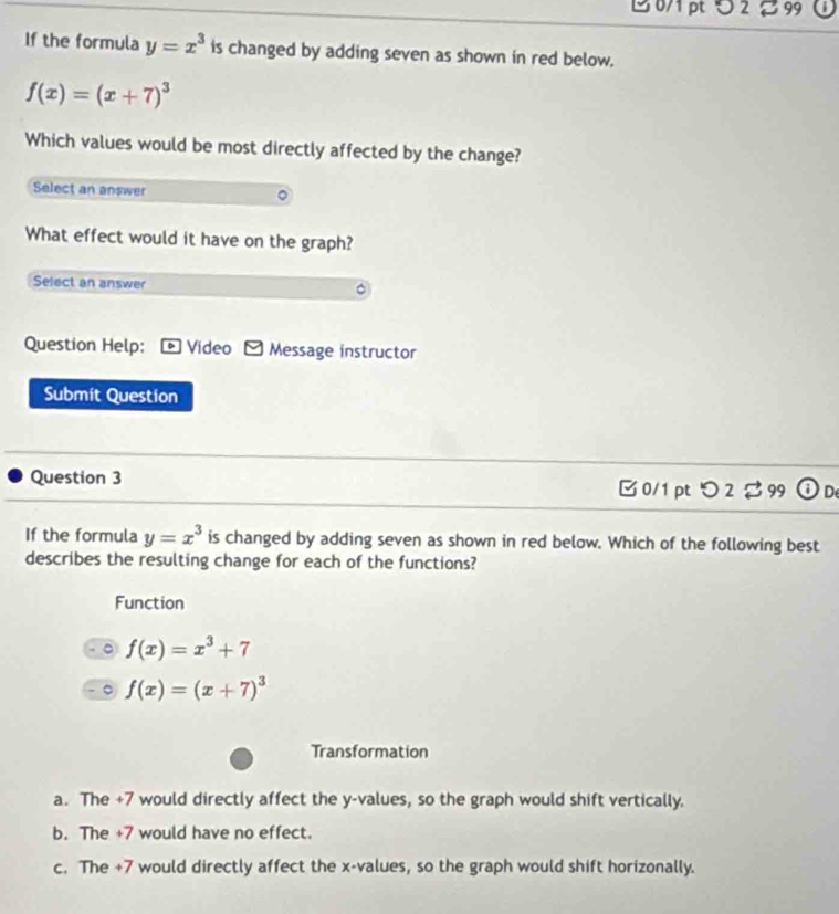 5 2 99
If the formula y=x^3 is changed by adding seven as shown in red below.
f(x)=(x+7)^3
Which values would be most directly affected by the change?
Select an answer
What effect would it have on the graph?
Select an answer
Question Help: * Vídeo Message instructor
Submit Question
Question 3 □ 0/1pt つ 2 99 C De
If the formula y=x^3 is changed by adding seven as shown in red below. Which of the following best
describes the resulting change for each of the functions?
Function
。 f(x)=x^3+7
。 f(x)=(x+7)^3
Transformation
a. The +7 would directly affect the y -values, so the graph would shift vertically.
b. The +7 would have no effect.
c. The +7 would directly affect the x -values, so the graph would shift horizonally.