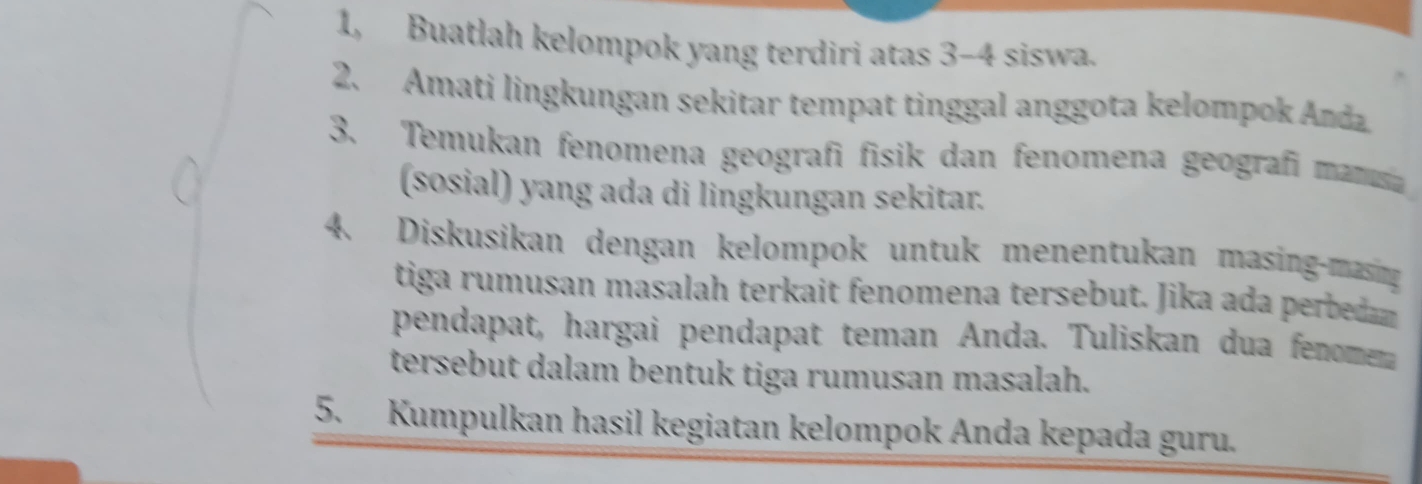 1, Buatlah kelompok yang terdiri atas 3 - 4 siswa. 
2. Amati lingkungan sekitar tempat tinggal anggota kelompok An da 
3. Temukan fenomena geografi fisik dan fenomena geografi manua 
(sosial) yang ada di lingkungan sekitar. 
4. Diskusikan dengan kelompok untuk menentukan masing-masing 
tiga rumusan masalah terkait fenomena tersebut. Jika ada perbean 
pendapat, hargai pendapat teman Anda. Tuliskan dua fenomera 
tersebut dalam bentuk tiga rumusan masalah. 
5. Kumpulkan hasil kegiatan kelompok Anda kepada guru.