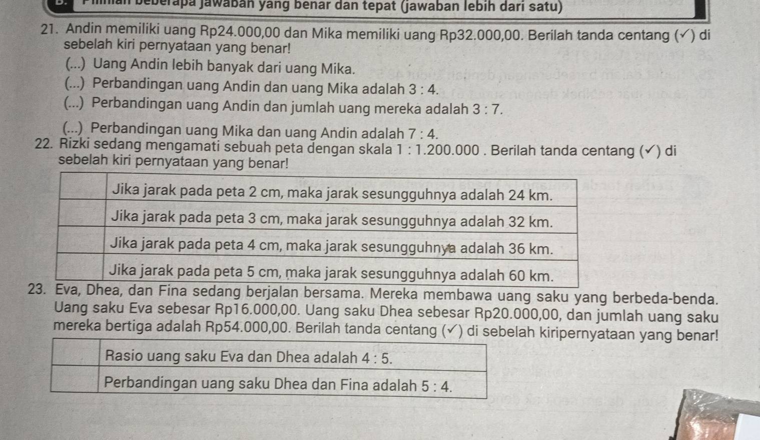 lan beberapa Jawábán yang benar dân tepat (jawaban lebíh darí satu)
21. Andin memiliki uang Rp24.000,00 dan Mika memiliki uang Rp32.000,00. Berilah tanda centang (✓) di
sebelah kiri pernyataan yang benar!
(...) Uang Andin lebih banyak dari uang Mika.
(...) Perbandingan uang Andin dan uang Mika adalah 3:4.
(...) Perbandingan uang Andin dan jumlah uang mereka adalah 3:7.
(...) Perbandingan uang Mika dan uang Andin adalah 7:4.
22. Rizki sedang mengamati sebuah peta dengan skala 1:1.200.000. Berilah tanda centang (✓) di
sebelah kiri pernyataan yang benar!
berjalan bersama. Mereka membawa uang saku yang berbeda-benda.
Uang saku Eva sebesar Rp16.000,00. Uang saku Dhea sebesar Rp20.000,00, dan jumlah uang saku
mereka bertiga adalah Rp54.000,00. Berilah tanda centang (✓) di sebelah kiripernyataan yang benar!