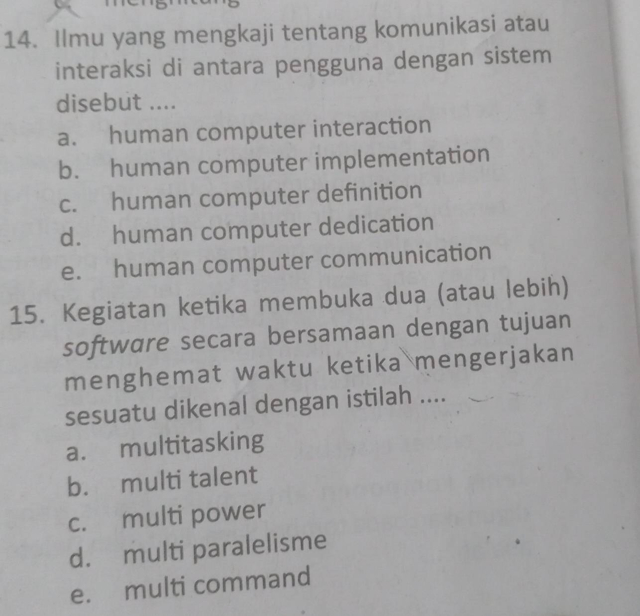 Ilmu yang mengkaji tentang komunikasi atau
interaksi di antara pengguna dengan sistem
disebut ....
a. human computer interaction
b. human computer implementation
c. human computer definition
d. human computer dedication
e. human computer communication
15. Kegiatan ketika membuka dua (atau lebih)
software secara bersamaan dengan tujuan
menghemat waktu ketika mengerjakan
sesuatu dikenal dengan istilah ....
a. multitasking
b. multi talent
c. multi power
d. multi paralelisme
e. multi command