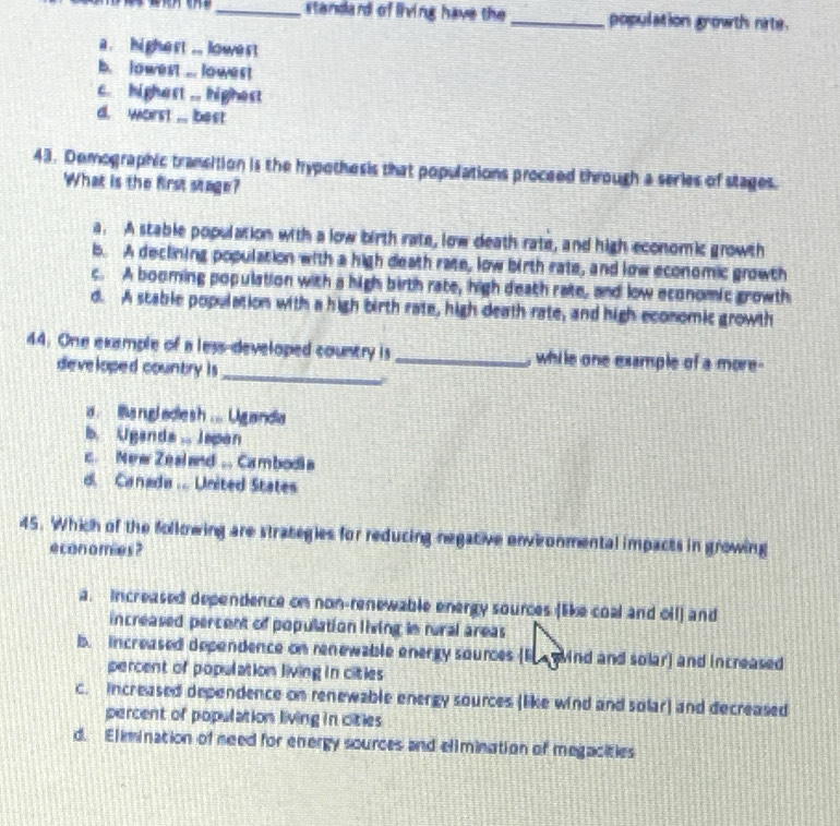 standard of living have the _population growth nate.
a. highert ... lowest
b. lowest ... lowest
c. highast .. highest
d. worst ... best
43. Demographic transition is the hypothesis that populations proceed through a series of stages.
What is the first stage?
a. A stable population with a low birth rate, low death rate, and high economic growth
b. A declining population with a high death rate, low birth rate, and low economic growth
c. A booming population with a high birth rate, high death rate, and low economic growth
d. A stable population with a high birth rate, high death rate, and high economic growth
_
44. One example of a less-developed country is _, while one example of a more 
developed country is
a lia rgl adlesh ... Ugandia
b. Ugands ... Japan
c. New Zealand . Cambodia
d. Canada .. United States
45. Which of the following are strategies for reducing negative environmental impacts in growing
economies ?
a. Increased dependence on non-renewable energy sources (like coal and oil) and
increased percent of population living in rural areas
b. increased dependence on renewable energy sources (E ind and solar) and increased
percent of population living in cities
c. increased dependence on renewable energy sources (like wind and solar) and decreased
percent of population living in cities
d. Elimination of need for energy sources and elimination of megacities