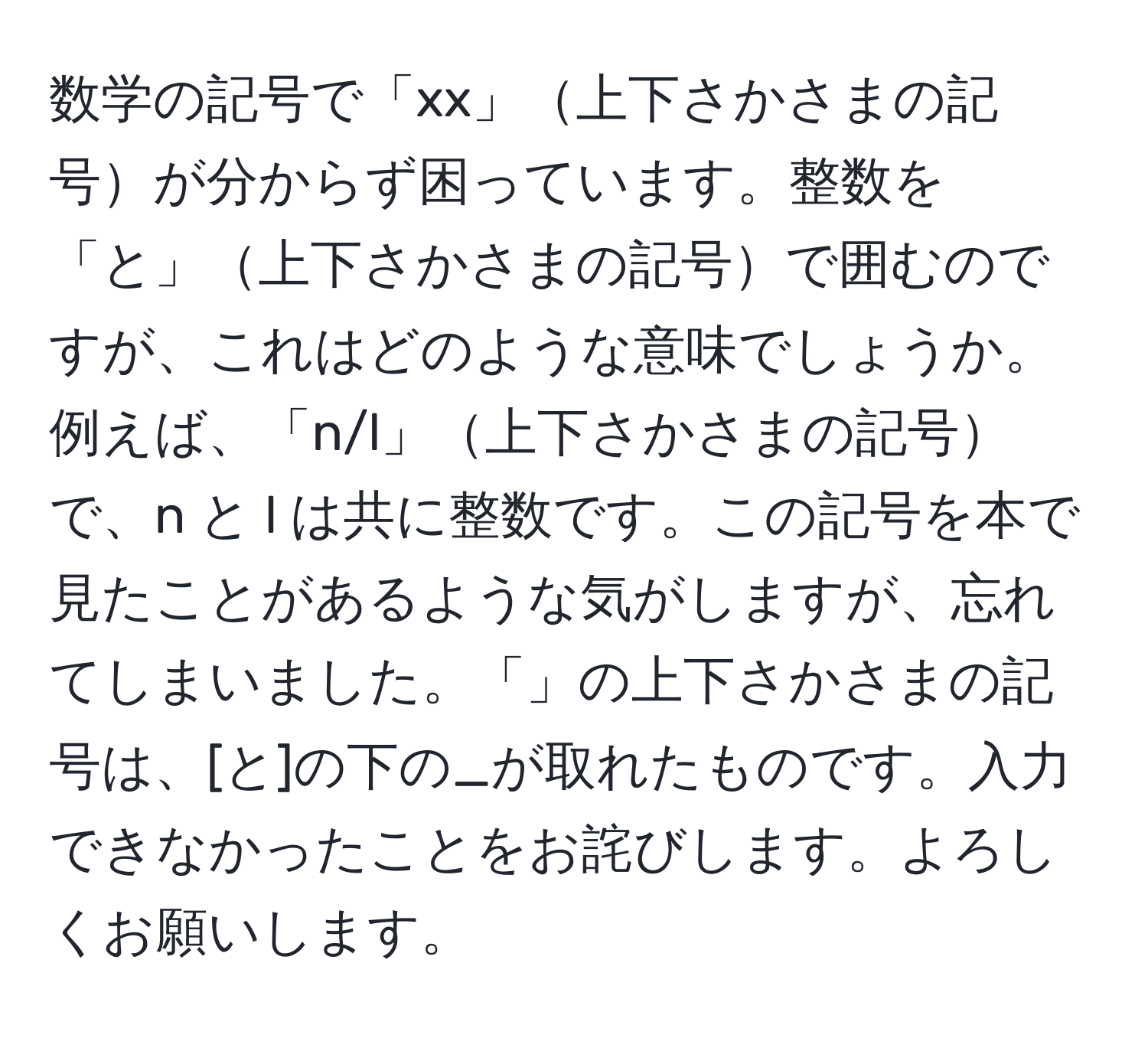 数学の記号で「xx」上下さかさまの記号が分からず困っています。整数を「と」上下さかさまの記号で囲むのですが、これはどのような意味でしょうか。例えば、「n/l」上下さかさまの記号で、n と l は共に整数です。この記号を本で見たことがあるような気がしますが、忘れてしまいました。「」の上下さかさまの記号は、[と]の下の_が取れたものです。入力できなかったことをお詫びします。よろしくお願いします。