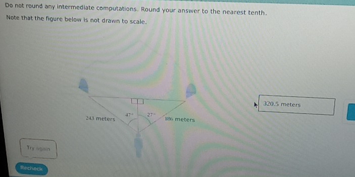 Do not round any intermediate computations. Round your answer to the nearest tenth.
Note that the figure below is not drawn to scale.
320.5 meters
Try again
Recheck