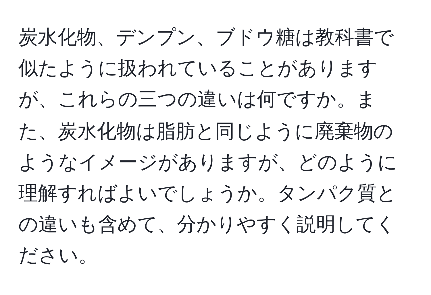 炭水化物、デンプン、ブドウ糖は教科書で似たように扱われていることがありますが、これらの三つの違いは何ですか。また、炭水化物は脂肪と同じように廃棄物のようなイメージがありますが、どのように理解すればよいでしょうか。タンパク質との違いも含めて、分かりやすく説明してください。