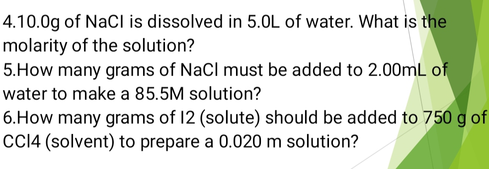 4. 10.0g of NaCI is dissolved in 5.0L of water. What is the 
molarity of the solution? 
5.How many grams of NaCl must be added to 2.00mL of 
water to make a 85.5M solution? 
6.How many grams of 12 (solute) should be added to 750 g of 
CCI4 (solvent) to prepare a 0.020 m solution?