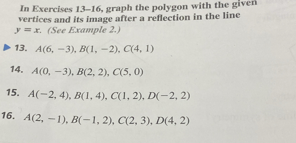 In Exercises 13-16, graph the polygon with the given 
vertices and its image after a reflection in the line
y=x. (See Example 2.) 
13. A(6,-3), B(1,-2), C(4,1)
14. A(0,-3), B(2,2), C(5,0)
15. A(-2,4), B(1,4), C(1,2), D(-2,2)
16. A(2,-1), B(-1,2), C(2,3), D(4,2)