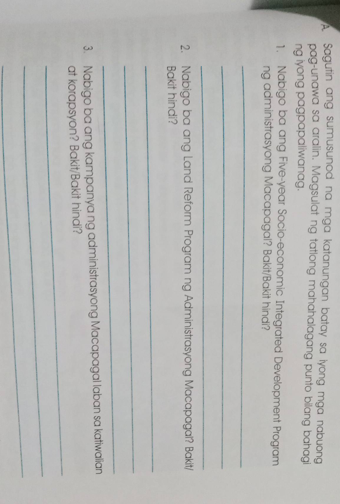 Sagutin ang sumusunod na mga katanungan batay sa iyong mga nabuong 
pag-unawa sa aralin. Magsulat ng tatlong mahahalagang punto bilang bahagi 
ng iyong pagpapaliwanag. 
1. Nabigo ba ang Five-year Socio-economic Integrated Development Program 
ng administrasyong Macapagal? Bakit/Bakit hindi? 
_ 
_ 
_ 
2. Nabigo ba ang Land Reform Program ng Administrasyong Macapagal? Bakit/ 
Bakit hindi? 
_ 
_ 
_ 
3. Nabigo ba ang kampanya ng administrasyong Macapagal laban sa katiwalian 
_ 
at korapsyon? Bakit/Bakit hindi? 
_ 
_