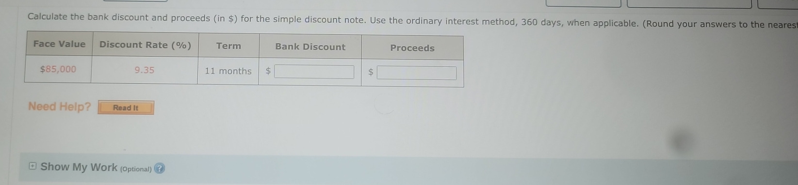 Calculate the bank discount and proceeds (in $) for the simple discount note. Use the ordinary interest method, 360 days, when applicable. (Round your answers to the neares 
Need Help? Read It 
Show My Work (optional)