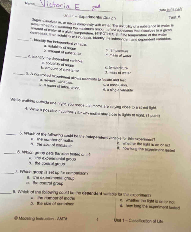 Name
_
Date_
Unit 1 - Experimental Design Test A
Sugar dissolves in, or mixes completely with water. The solubility of a substance in water is
determined by measuring the maximum amount of the substance that dissolves in a given
amount of water at a given temperature. HYPOTHESIS: If the temperature of the water
decreases, then solubility will increase. Identify the independent and dependent variables.
_1. Identify the independent variable.
a. solubility of sugar
c. temperature
b. amount of substance d. mass of water
_2. Identify the dependent variable.
a. solubility of sugar c. temperature
b. amount of substance
d. mass of water
_3. A controlled experiment allows scientists to isolate and test
a. several variables.
c. a conclusion.
b. a mass of information. d. a single variable
While walking outside one night, you notice that moths are staying close to a street light.
4. Write a possible hypothesis for why moths stay close to lights at night. (1 point)
_5. Which of the following could be the independent variable for this experiment?
a. the number of moths c. whether the light is on or not
b. the size of container d. how long the experiment lasted
_6. Which group gets the idea tested on it?
a. the experimental group
b. the control group
_7. Which group is set up for comparison?
a. the experimental group
b. the control group
_8. Which of the following could be the dependent variable for this experiment?
a. the number of moths c. whether the light is on or not
b. the size of container d. how long the experiment lasted
Modeling Instruction - AMTA 1 Unit 1 - Classification of Life