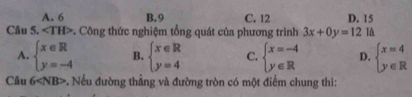 A. 6 B. 9 C. 12 D. 15
Câu 5. ∠ TH> -. Công thức nghiệm tổng quát của phương trình 3x+0y=12 là
A. beginarrayl x∈ R y=-4endarray. B. beginarrayl x∈ R y=4endarray. C. beginarrayl x=-4 y∈ Rendarray. D. beginarrayl x=4 y∈ Rendarray.
Câu 6 v. Nếu đường thẳng và đường tròn có một điểm chung thì: