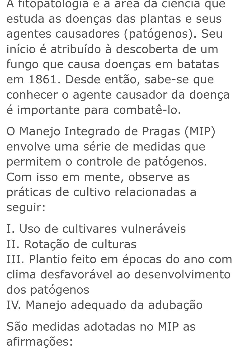 A fitopatologia é a area da ciência que
estuda as doenças das plantas e seus
agentes causadores (patógenos). Seu
início é atribuído à descoberta de um
fungo que causa doenças em batatas
em 1861. Desde então, sabe-se que
conhecer o agente causador da doença
é importante para combatê-lo.
O Manejo Integrado de Pragas (MIP)
envolve uma série de medidas que
permitem o controle de patógenos.
Com isso em mente, observe as
práticas de cultivo relacionadas a
seguir:
I. Uso de cultivares vulneráveis
II. Rotação de culturas
III. Plantio feito em épocas do ano com
clima desfavorável ao desenvolvimento
dos patógenos
IV. Manejo adequado da adubação
São medidas adotadas no MIP as
afirmações: