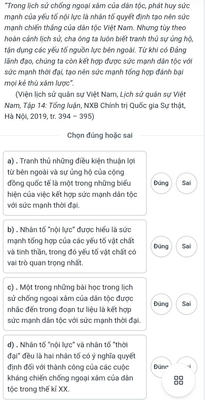 "Trong lịch sử chống ngoại xâm của dân tộc, phát huy sức
mạnh của yếu tố nội lực là nhân tố quyết định tạo nên sức
mạnh chiến thắng của dân tộc Việt Nam. Nhưng tùy theo
hoàn cảnh lịch sử, cha ông ta luôn biết tranh thủ sự ủng hộ,
tận dụng các yếu tố nguồn lực bên ngoài. Từ khi có Đảng
lãnh đạo, chúng ta còn kết hợp được sức mạnh dân tộc với
sức mạnh thời đại, tạo nên sức mạnh tổng hợp đánh bại
mọi kẻ thù xâm lược".
(Viện lịch sử quân sự Việt Nam, Lịch sử quân sự Việt
Nam, Tập 14: Tổng luận, NXB Chính trị Quốc gia Sự thật,
Hà Nội, 2019, tr. 394 - 395)
Chọn đúng hoặc sai
a) . Tranh thủ những điều kiện thuận lợi
từ bên ngoài và sự ủng hộ của cộng
đồng quốc tế là một trong những biểu Đúng Sai
hiện của việc kết hợp sức mạnh dân tộc
với sức mạnh thời đại.
b) . Nhân tố “nội lực” được hiểu là sức
mạnh tổng hợp của các yếu tố vật chất
và tinh thần, trong đó yếu tố vật chất có Đúng Sai
vai trò quan trọng nhất.
c) . Một trong những bài học trong lịch
sử chống ngoại xâm của dân tộc được Đúng Sai
nhắc đến trong đoạn tư liệu là kết hợp
sức mạnh dân tộc với sức mạnh thời đại.
d) . Nhân tố “nội lực” và nhân tố “thời
đại" đều là hai nhân tố có ý nghĩa quyết
định đối với thành công của các cuộc Đúna 、i
kháng chiến chống ngoại xâm của dân
88
tộc trong thế kỉ XX.