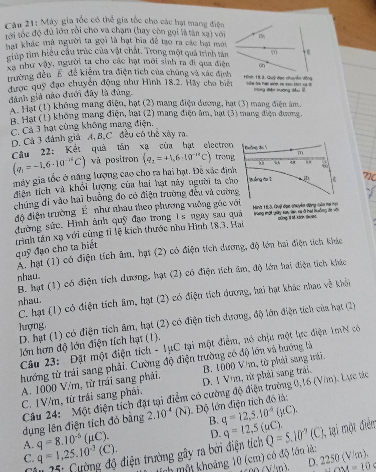 Máy gia tốc có thể gia tốc cho các hạt mang điện
tới tốc độ đù lớn rồi cho va chạm (hay còn gọi là tán xạ) với
hạt khác mà người ta gọi là hạt bia đề tạo ra các hạt mới
giúp tìm hiều cầu trúc của vật chất. Trong một quá trình tán
xạ như vậy, người ta cho các hạt mới sinh ra đi qua điện
trường đều É đề kiểm tra điện tích của chúng và xác địnhHình 18.2. Quỹ đạo chuyển động
được quỹ đạo chuyền động như Hình 18.2. Hãy cho biết của ba hạt sinh ra sau tân xạ đi
đánh giá nào dưới đây là đúng.
trong điện trường đều ề
A. Hạt (1) không mang điện, hạt (2) mang điện dương, hạt (3) mang điện âm.
B. Hạt (1) không mang điện, hạt (2) mang điện âm, hạt (3) mang điện đương.
C. Cả 3 hạt cùng không mang điện.
D. Cả 3 đánh giá A,B,C đều có thể xảy ra.
Câu 22: Kết quả tán xạ của hạt electron
(q_1=-1,6· 10^(-19)C) và positron (q_2=+1,6· 10^(-19)C) trong
máy gia tốc ở năng lượng cao cho ra hai hạt. Đề xác định
điện tích và khối lượng của hai hạt này người ta cho
chúng đi vào hai buồng đo có điện trường đều và cường
độ điện trường É như nhau theo phương vuông góc với Hình 18.3. Quỹ đạo chuyển động của hại hạt
cùng tỉ lệ kích thước
đường sức. Hình ảnh quỹ đạo trong 1s ngay sau quá trong một giấy sau tản xạ ở hai buởng đo với
trình tán xạ với cùng tỉ lệ kích thước như Hình 18.3. Hai
quỹ đạo cho ta biết
A. hạt (1) có điện tích âm, hạt (2) có điện tích dương, độ lớn hai điện tích khác
B. hạt (1) có điện tích dương, hạt (2) có điện tích âm, độ lớn hai điện tích khác
nhau.
C. hạt (1) có điện tích âm, hạt (2) có điện tích dương, hai hạt khác nhau về khổi
nhau.
D. hạt (1) có điện tích âm, hạt (2) có điện tích dương, độ lớn điện tích của hạt (2)
lượng.
lớn hơn độ lớn điện tích hạt (1).
Câu 23: Đặt một điện tích - 1μC-tại một điểm, nó chịu một lực điện 1mN có
thướng từ trái sang phải. Cường độ điện trường có độ lớn và hướng là
A. 1000 V/m, từ trái sang phải. B. 1000 V/m, từ phải sang trái.
C. 1V/m, từ trái sang phải. D. 1 V/m, từ phải sang trái.
Câu 24: Một điện tích đặt tại điểm có cường độ điện trường 0,16 (V/m). Lực tác
dụng lên điện tích đó bằng 2 2 10^(-4)(N). Độ lớn điện tích đó là:
B. q=12,5.10^(-6)(mu C).
A. q=8.10^(-6)(mu C).
D. q=12,5(mu C).
C. q=1,25.10^(-3)(C) điện trường gây ra bởi điện tích Q=5.10^(-9)(C) 0, tại một điểm
tích một khoảng 10 (cm) có độ lớn là:
c 0 0(V/m). D. 2250 (V/m).
∴ OM=10