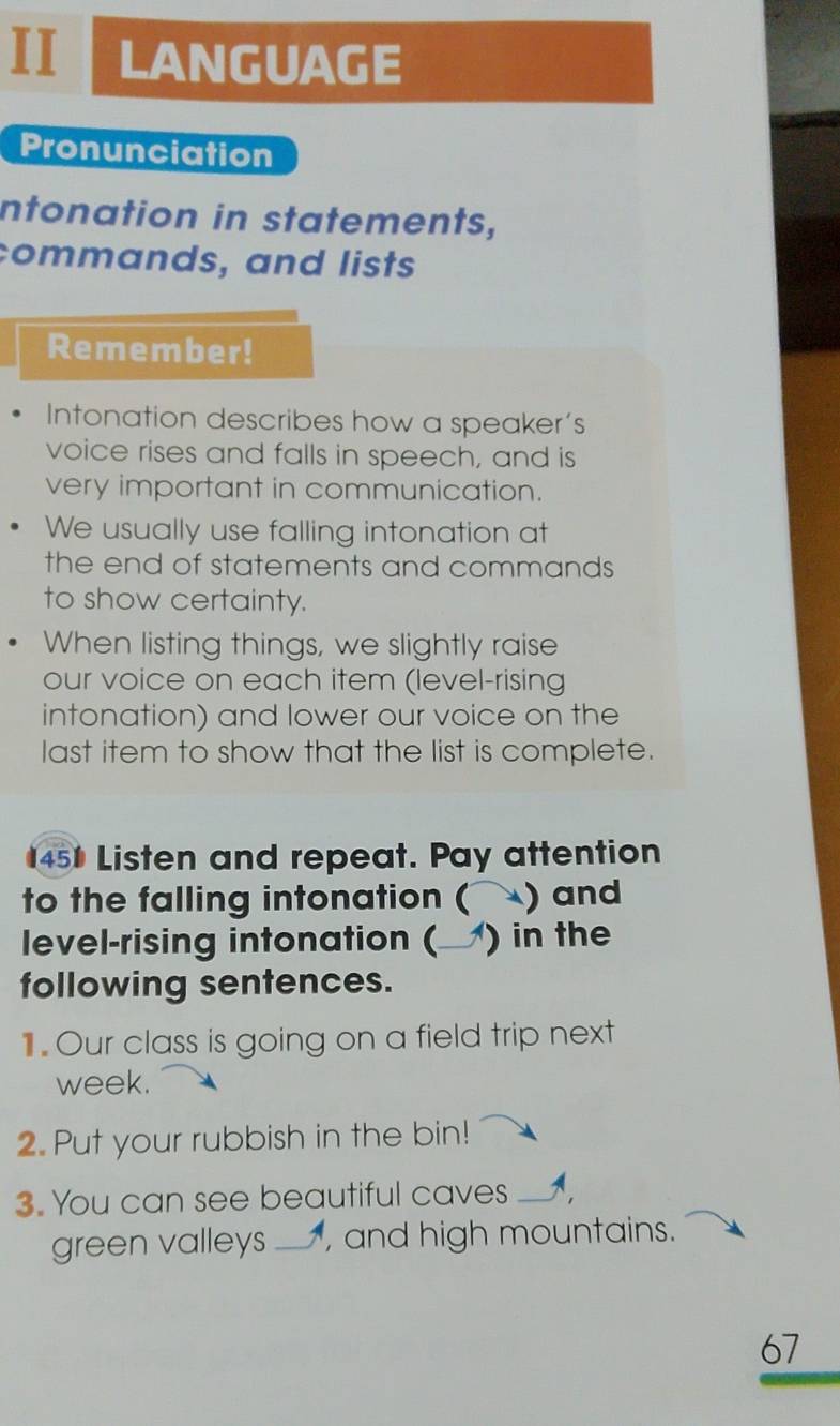 II LANGUAGE 
Pronunciation 
intonation in statements, 
commands, and lists 
Remember! 
Intonation describes how a speaker’s 
voice rises and falls in speech, and is 
very important in communication. 
We usually use falling intonation at 
the end of statements and commands 
to show certainty. 
When listing things, we slightly raise 
our voice on each item (level-rising 
intonation) and lower our voice on the 
last item to show that the list is complete. 
451 Listen and repeat. Pay attention 
to the falling intonation ( a ) and 
level-rising intonation (_ ) in the 
following sentences. 
1.Our class is going on a field trip next 
week. 
2. Put your rubbish in the bin! 
3. You can see beautiful caves _A 
green valleys _, and high mountains. 
67