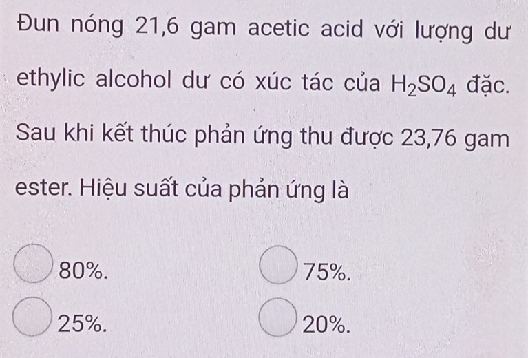 Đun nóng 21,6 gam acetic acid với lượng dư
ethylic alcohol dư có xúc tác của H_2SO_4 đặc.
Sau khi kết thúc phản ứng thu được 23,76 gam
ester. Hiệu suất của phản ứng là
80%. 75%.
25%. 20%.