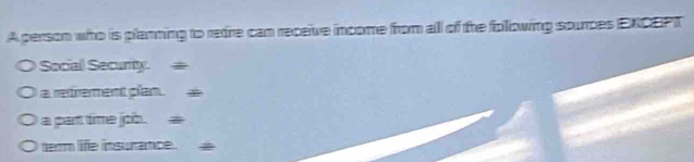 A person who is plamning to retre can receive income from all of the folowing sourpes ENCEPT
Social Securty =
a refrement plan.
a part time job.
dem life insurance