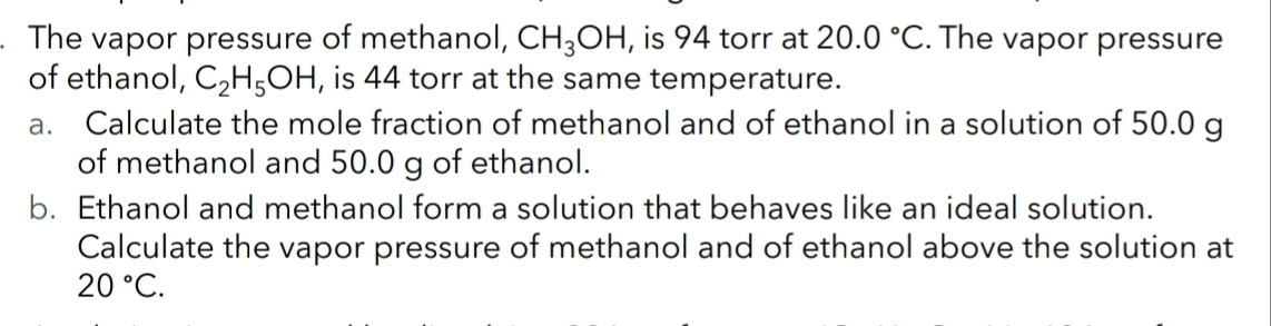 The vapor pressure of methanol, CH_3OH , is 94 torr at 20.0°C. The vapor pressure 
of ethanol, C_2H_5OH , is 44 torr at the same temperature. 
a. Calculate the mole fraction of methanol and of ethanol in a solution of 50.0 g
of methanol and 50.0 g of ethanol. 
b. Ethanol and methanol form a solution that behaves like an ideal solution. 
Calculate the vapor pressure of methanol and of ethanol above the solution at
20°C.