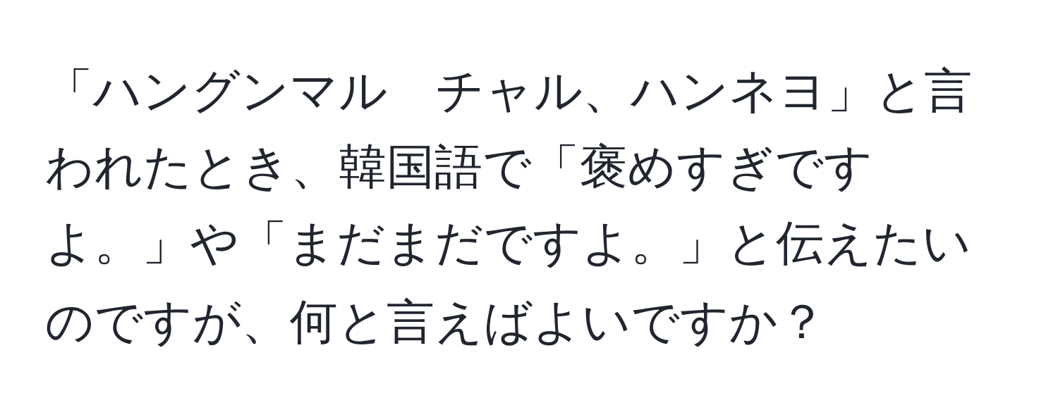 「ハングンマル　チャル、ハンネヨ」と言われたとき、韓国語で「褒めすぎですよ。」や「まだまだですよ。」と伝えたいのですが、何と言えばよいですか？