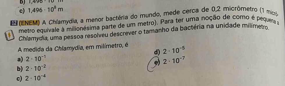 b) 1,496· 101m
c) 1,496· 10^8m
E (ENEM) A Chlamydia, a menor bactéria do mundo, mede cerca de 0,2 micrômetro (1 micrô
metro equivale à milionésima parte de um metro). Para ter uma noção de como é pequena a
Chlamydia, uma pessoa resolveu descrever o tamanho da bactéria na unidade milímetro.
A medida da Chlamydia, em milímetro, é
d) 2· 10^(-5)
a) 2· 10^(-1)
e) 2· 10^(-7)
b) 2· 10^(-2)
c) 2· 10^(-4)