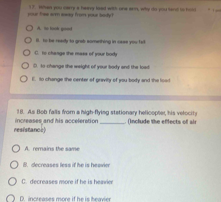 When you carry a heavy load with one arm, why do you tend to hold i pol
your free arm away from your body?
A. 1o look good
B. to be ready to grab something in case you fall
C. to change the mass of your body
D. to change the weight of your body and the load
E. to change the center of gravity of you body and the load
18. As Bob falls from a high-flying stationary helicopter, his velocity
increases and his acceleration _. (include the effects of air
resistance)
A. remains the same
B. decreases less if he is heavier
C. decreases more if he is heavier
D. increases more if he is heavier