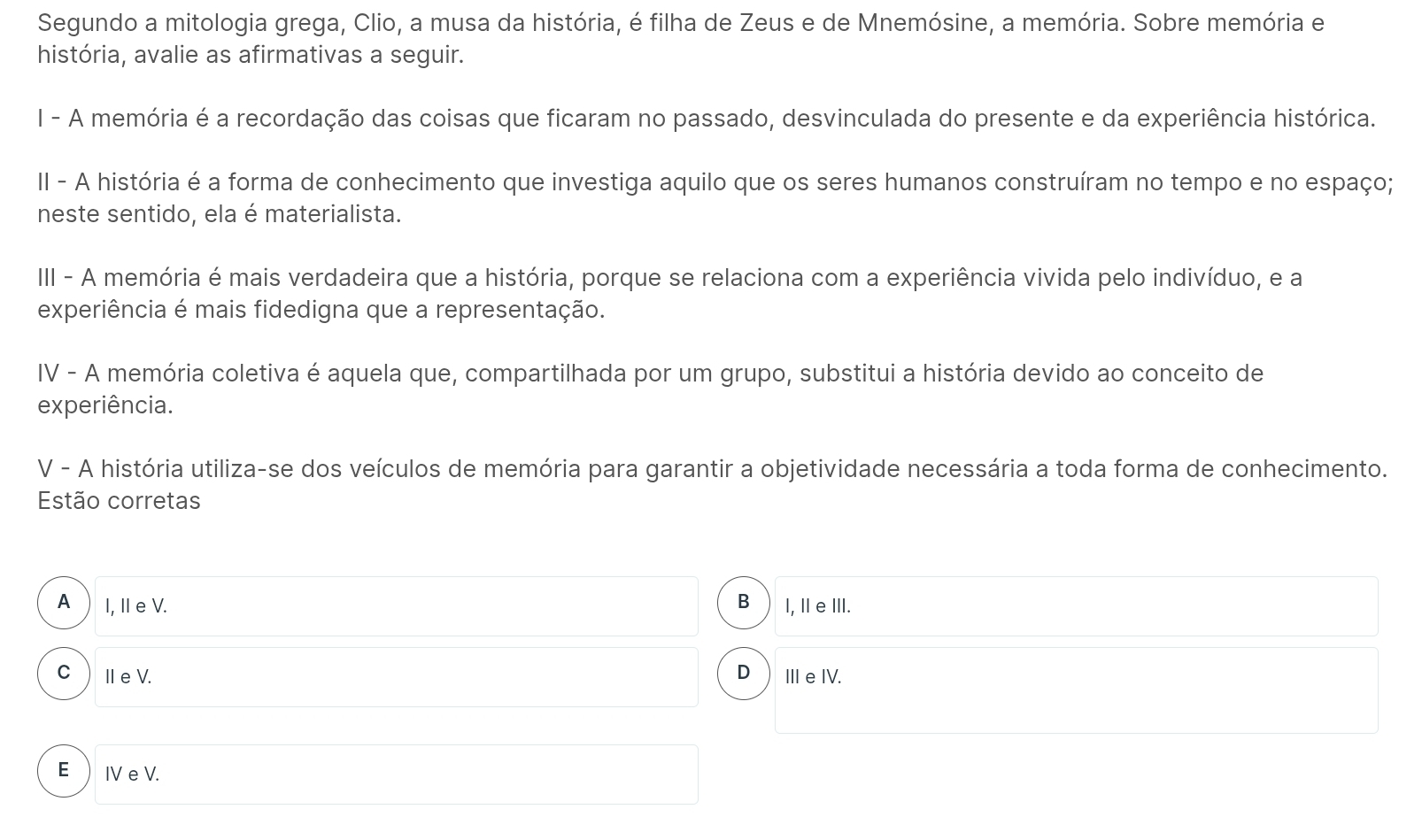 Segundo a mitologia grega, Clio, a musa da história, é filha de Zeus e de Mnemósine, a memória. Sobre memória e
história, avalie as afirmativas a seguir.
I - A memória é a recordação das coisas que ficaram no passado, desvinculada do presente e da experiência histórica.
II - A história é a forma de conhecimento que investiga aquilo que os seres humanos construíram no tempo e no espaço;
neste sentido, ela é materialista.
III - A memória é mais verdadeira que a história, porque se relaciona com a experiência vivida pelo indivíduo, e a
experiência é mais fidedigna que a representação.
IV - A memória coletiva é aquela que, compartilhada por um grupo, substitui a história devido ao conceito de
experiência.
V - A história utiliza-se dos veículos de memória para garantir a objetividade necessária a toda forma de conhecimento.
Estão corretas
A  I, IeV. B I, ⅡeⅢII.
CⅢeV. D III e IV.
E  IV e V.