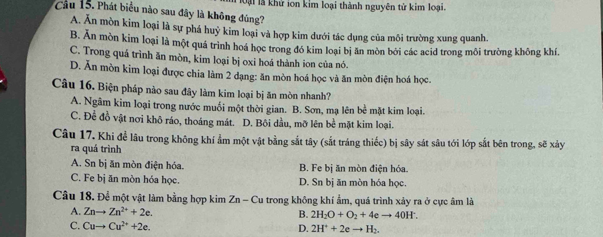 loại là khử ion kim loại thành nguyên tử kim loại.
Cầu 15. Phát biểu nào sau đây là không đúng?
A. Ăn mòn kim loại là sự phá huỷ kim loại và hợp kim dưới tác dụng của môi trường xung quanh.
B. Ăn mòn kím loại là một quá trình hoá học trong đó kim loại bị ăn mòn bởi các acid trong môi trường không khí.
C. Trong quá trình ăn mòn, kim loại bị oxi hoá thành ion của nó.
D. Ăn mòn kim loại được chia làm 2 dạng: ăn mòn hoá học và ăn mòn điện hoá học.
Câu 16. Biện pháp nào sau đây làm kim loại bị ăn mòn nhanh?
A. Ngâm kim loại trong nước muối một thời gian. B. Sơn, mạ lên bề mặt kim loại.
C. Đề đồ vật nơi khô ráo, thoáng mát. D. Bôi dầu, mỡ lên bề mặt kim loại.
Câu 17. Khi đề lâu trong không khí ẩm một vật bằng sắt tây (sắt tráng thiếc) bị sây sát sâu tới lớp sắt bên trong, sẽ xảy
ra quá trình
A. Sn bị ăn mòn điện hóa. B. Fe bị ăn mòn điện hóa.
C. Fe bị ăn mòn hóa học. D. Sn bị ăn mòn hóa học.
Câu 18. Để một vật làm bằng hợp kim Zn - Cu trong không khí ẩm, quá trình xảy ra ở cực âm là
A. Znto Zn^(2+)+2e.
B. 2H_2O+O_2+4eto 40H^-.
C. Cuto Cu^(2+)+2e. 
D. 2H^++2eto H_2.