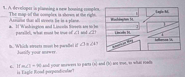 A developer is planning a new housing complex 
The map of the complex is shown at the right. 
Assume that all streets lie in a plane. 
a. If Washington and Lincoln Streets are to be 
parallel, what must be true of ∠ 1 and ∠ 2
b. Which streets must be parallel if ∠ 3≌ ∠ 4 ? 
Justify your answer. 
c. lf m∠ 1=90 and your answers to parts (a) and (b) are true, to what roads 
is Eagle Road perpendicular?