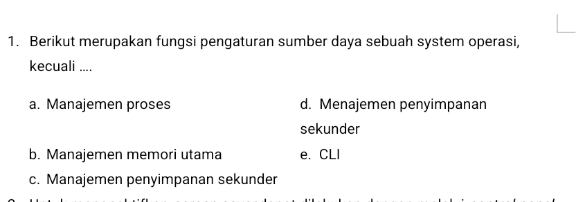 Berikut merupakan fungsi pengaturan sumber daya sebuah system operasi,
kecuali ....
a. Manajemen proses d. Menajemen penyimpanan
sekunder
b. Manajemen memori utama e. CLI
c. Manajemen penyimpanan sekunder