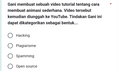 Gani membuat sebuah video tutorial tentang cara *
membuat animasi sederhana. Video tersebut
kemudian diunggah ke YouTube. Tindakan Gani ini
dapat dikategorikan sebagai bentuk...
Hacking
Plagiarisme
Spamming
Open source