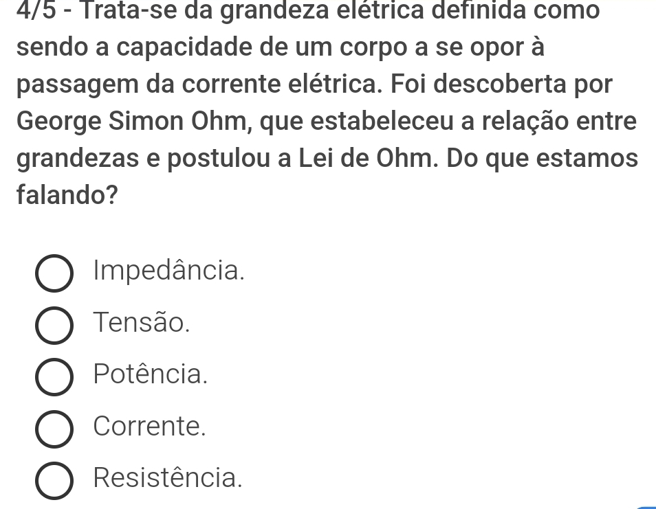 4/5 - Trata-se da grandeza elétrica definida como
sendo a capacidade de um corpo a se opor à
passagem da corrente elétrica. Foi descoberta por
George Simon Ohm, que estabeleceu a relação entre
grandezas e postulou a Lei de Ohm. Do que estamos
falando?
Impedância.
Tensão.
Potência.
Corrente.
Resistência.