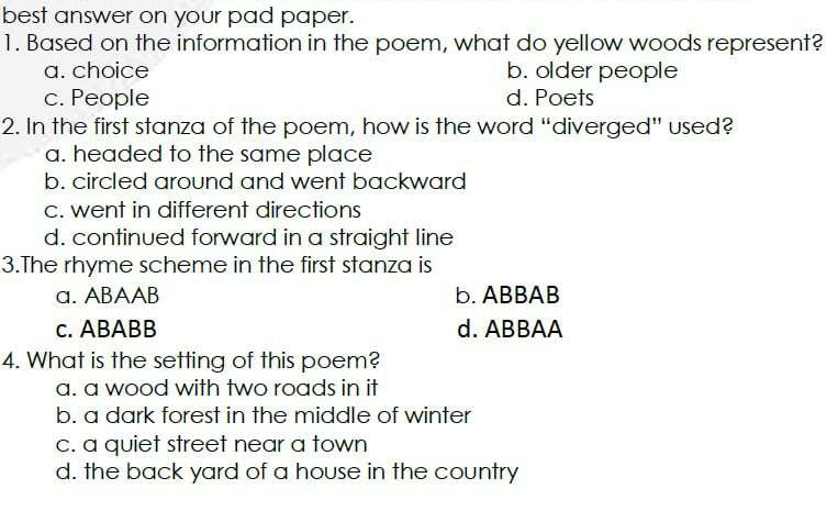 best answer on your pad paper.
1. Based on the information in the poem, what do yellow woods represent?
a. choice b. older people
c. People d. Poets
2. In the first stanza of the poem, how is the word “diverged” used?
a. headed to the same place
b. circled around and went backward
c. went in different directions
d. continued forward in a straight line
3.The rhyme scheme in the first stanza is
a. ABAAB b. ABBAB
c. ABABB d. ABBAA
4. What is the setting of this poem?
a. a wood with two roads in it
b. a dark forest in the middle of winter
c. a quiet street near a town
d. the back yard of a house in the country