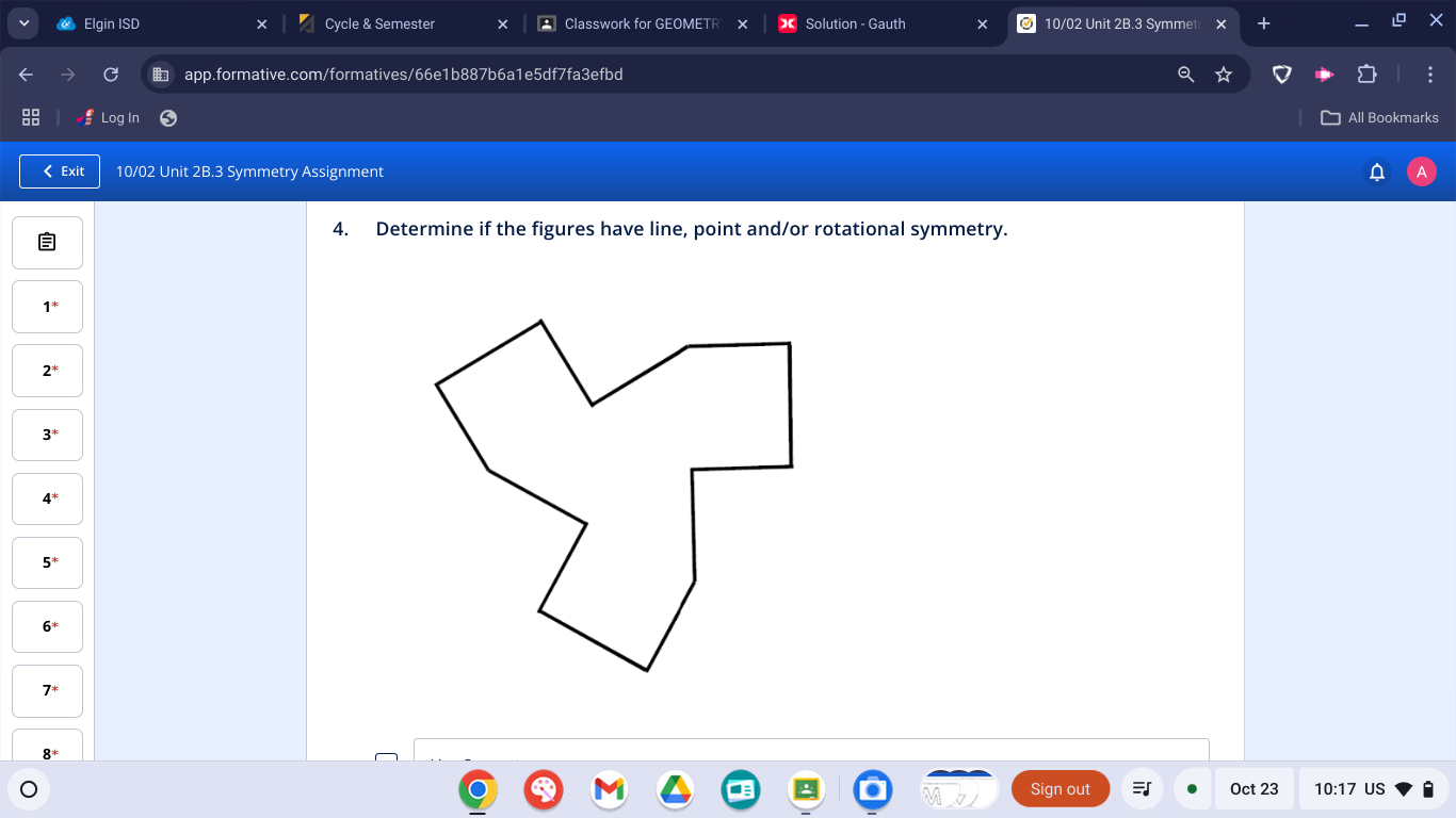 Elgin ISD Cycle & Semester Classwork for GEOMETR Solution - Gauth 10/02 Unit 2B.3 Symmet 
app.formative.com/formatives/66e1b887b6a1e5df7fa3efbd 
Log In All Bookmarks 
Exit 10/02 Unit 2B.3 Symmetry Assignment 
4. Determine if the figures have line, point and/or rotational symmetry.
2^*
3^*
4^*
5^*
Sign out Oct 23 10:17 US