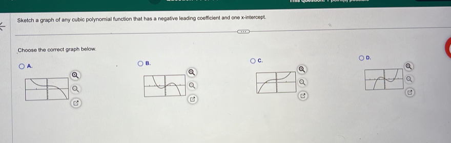 Sketch a graph of any cubic polynomial function that has a negative leading coefficient and one x-intercept. 
Choose the correct graph below. 
C. 
D. 
A. 
B.