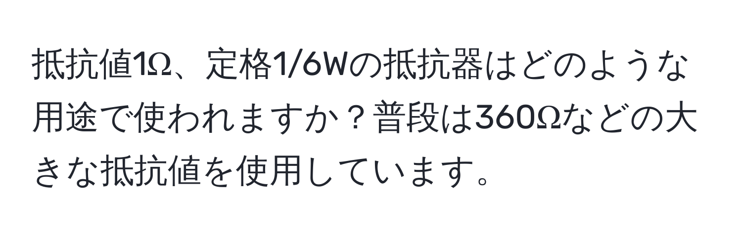 抵抗値1Ω、定格1/6Wの抵抗器はどのような用途で使われますか？普段は360Ωなどの大きな抵抗値を使用しています。