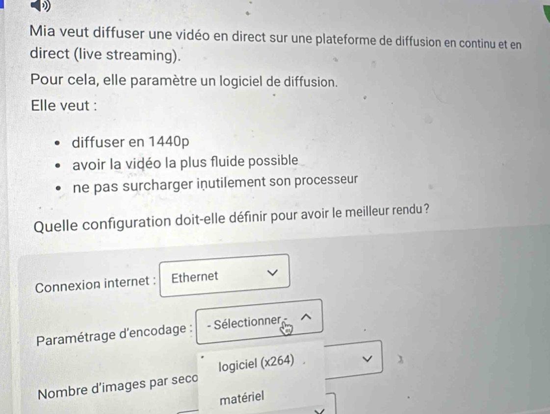 Mia veut diffuser une vidéo en direct sur une plateforme de diffusion en continu et en 
direct (live streaming). 
Pour cela, elle paramètre un logiciel de diffusion. 
Elle veut : 
diffuser en 1440p
avoir la vidéo la plus fluide possible 
ne pas surcharger inutilement son processeur 
Quelle configuration doit-elle définir pour avoir le meilleur rendu? 
Connexion internet : Ethernet 
Paramétrage d'encodage : - Sélectionner ^ 
logiciel (x264) 
V 
Nombre d’images par seco 
matériel