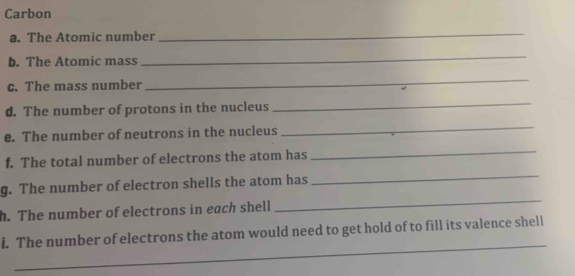 Carbon 
a. The Atomic number 
_ 
b. The Atomic mass 
_ 
c. The mass number 
_ 
d. The number of protons in the nucleus 
_ 
e. The number of neutrons in the nucleus 
_ 
_ 
_ 
f. The total number of electrons the atom has 
g. The number of electron shells the atom has 
h. The number of electrons in each shell 
_ 
_ 
i. The number of electrons the atom would need to get hold of to fill its valence shell