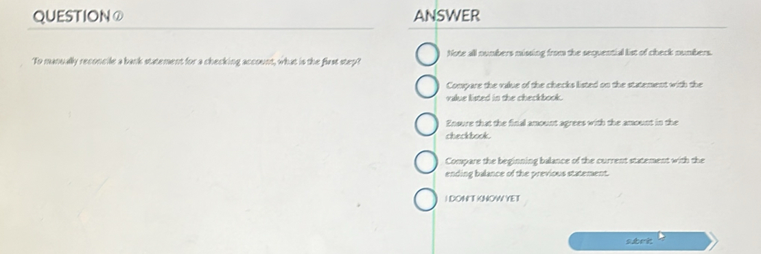 QUESTION① ANSWER
Note all numbers mining from the sequential list of check numbers.
To manually reconcile a bark statement for a checking account, what is the first step?
Compare the value of the checks listed on the statement with the
value listed in the checkbook.
Enoure that the final amount agrees with the amount in the
checkbook.
Compare the beginning balance of the current statement with the
ending balance of the previous statement.
I DONT KNOW YET
sube it