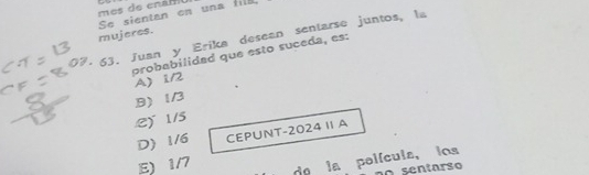 Se sientan en una fill
mujeres.
63. Juan y Erika desean sentarse juntos, la
probabilidad que esto suceda, es:
A) 1/2
B) 1/3 .2) 1/5
D) 1/6 CEPUNT- 2024 1 A
E) 1/7 de la película, los
no sentarso