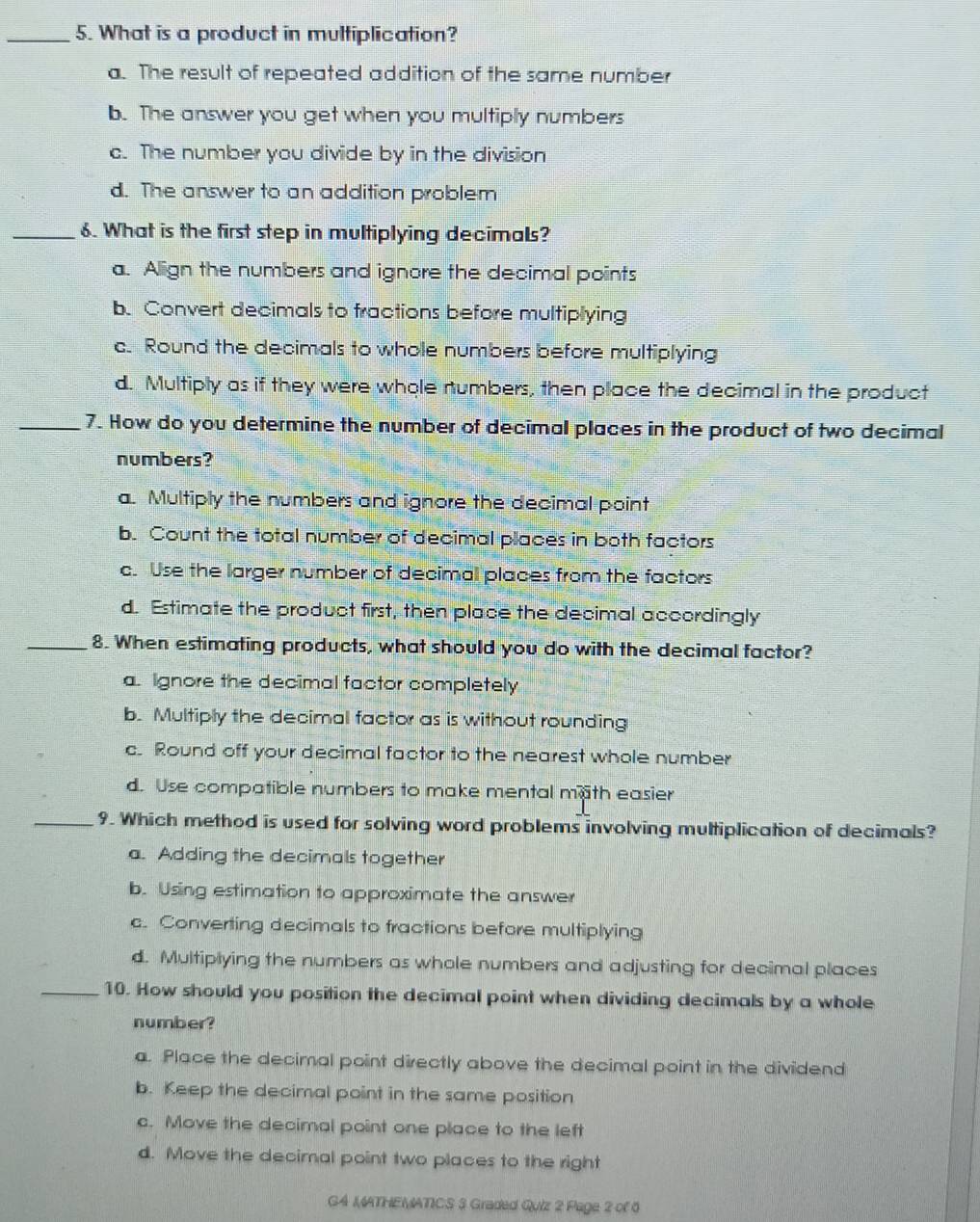 What is a product in multiplication?
a. The result of repeated addition of the same number
b. The answer you get when you multiply numbers
c. The number you divide by in the division
d. The answer to an addition problem
_6. What is the first step in multiplying decimals?
a. Align the numbers and ignore the decimal points
b. Convert decimals to fractions before multiplying
c. Round the decimals to whole numbers before multiplying
d. Multiply as if they were whole numbers, then place the decimal in the product
_7. How do you determine the number of decimal places in the product of two decimal
numbers?
a. Multiply the numbers and ignore the decimal point
b. Count the total number of decimal places in both factors
c. Use the larger number of decimal places from the factors
d. Estimate the product first, then place the decimal accordingly
_8. When estimating products, what should you do with the decimal factor?
a. Ignore the decimal factor completely
b. Multiply the decimal factor as is without rounding
c. Round off your decimal factor to the nearest whole number
d. Use compatible numbers to make mental math easier
_9. Which method is used for solving word problems involving multiplication of decimals?
a. Adding the decimals together
b. Using estimation to approximate the answer
c. Converting decimals to fractions before multiplying
d. Multiplying the numbers as whole numbers and adjusting for decimal places
_10. How should you position the decimal point when dividing decimals by a whole
number?
a. Place the decimal point directly above the decimal point in the dividend
b. Keep the decimal point in the same position
c. Move the decimal point one place to the left
d. Move the decimal point two places to the right
G4 MATHEMATICS 3 Graded Quiz 2 Page 2 of 6